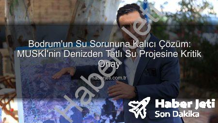Bodrum’un Su Sorununa Kalıcı Çözüm: MUSKİ’nin Denizden Tatlı Su Projesine Kritik Onay