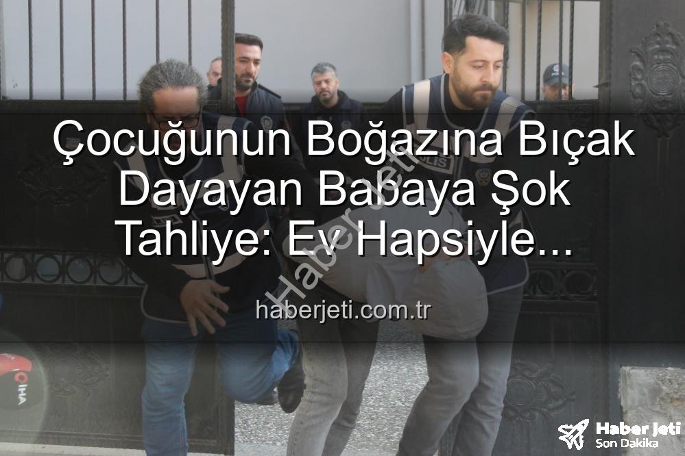 Çocuğunun Boğazına Bıçak Dayayan Babaya Şok Tahliye: Ev Hapsiyle Serbest Kaldı