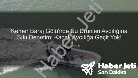 Kemer Baraj Gölü’nde Su Ürünleri Avcılığına Sıkı Denetim: Kaçak Avcılığa Geçit Yok!