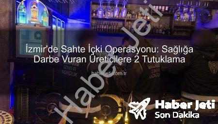 İzmir’de Sahte İçki Operasyonu: Sağlığa Darbe Vuran Üreticilere 2 Tutuklama