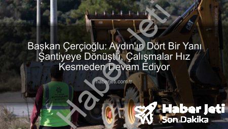 Başkan Çerçioğlu: Aydın’ın Dört Bir Yanı Şantiyeye Dönüştü, Çalışmalar Hız Kesmeden Devam Ediyor