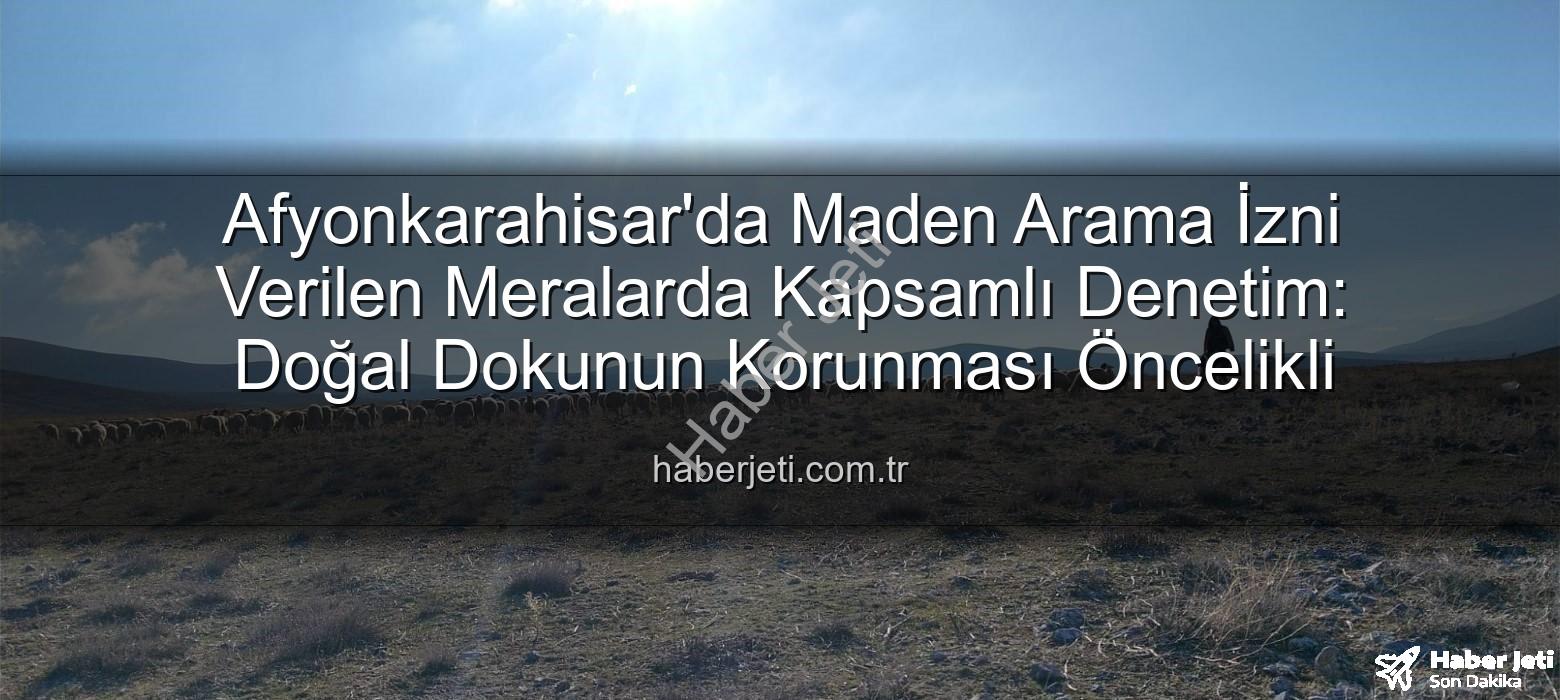 maden arama izni - Afyonkarahisar'da Maden Arama İzni Verilen Meralarda Kapsamlı Denetim: Doğal Dokunun Korunması Öncelikli